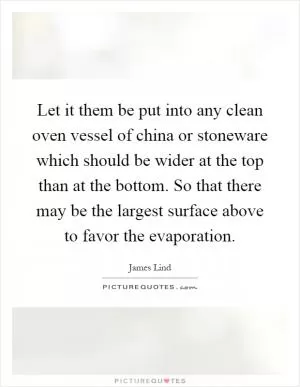 Let it them be put into any clean oven vessel of china or stoneware which should be wider at the top than at the bottom. So that there may be the largest surface above to favor the evaporation Picture Quote #1