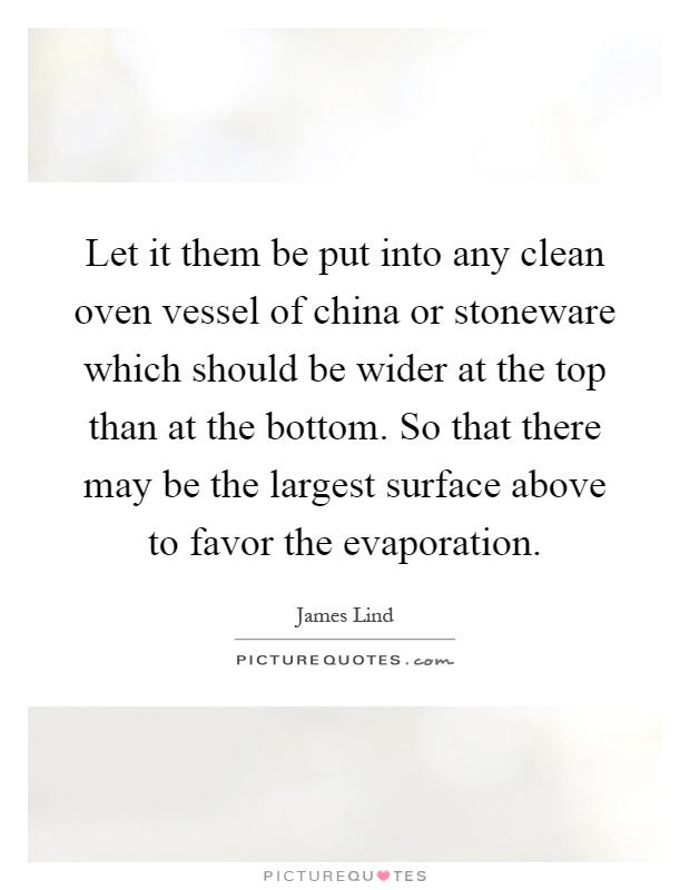 Let it them be put into any clean oven vessel of china or stoneware which should be wider at the top than at the bottom. So that there may be the largest surface above to favor the evaporation Picture Quote #1