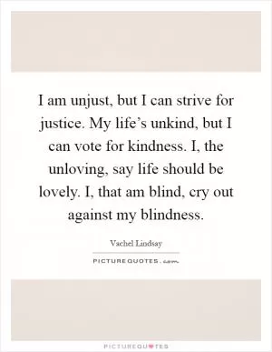 I am unjust, but I can strive for justice. My life’s unkind, but I can vote for kindness. I, the unloving, say life should be lovely. I, that am blind, cry out against my blindness Picture Quote #1