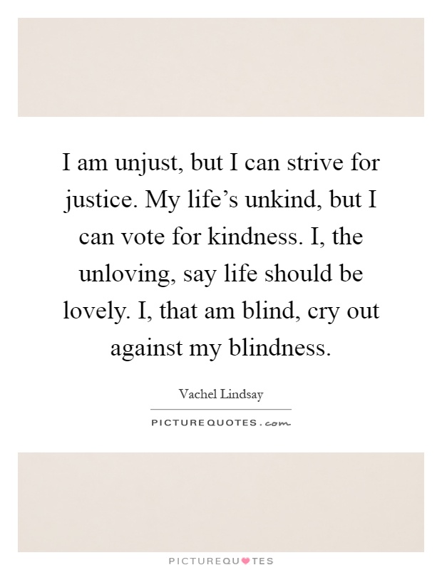 I am unjust, but I can strive for justice. My life's unkind, but I can vote for kindness. I, the unloving, say life should be lovely. I, that am blind, cry out against my blindness Picture Quote #1