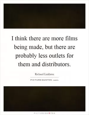 I think there are more films being made, but there are probably less outlets for them and distributors Picture Quote #1