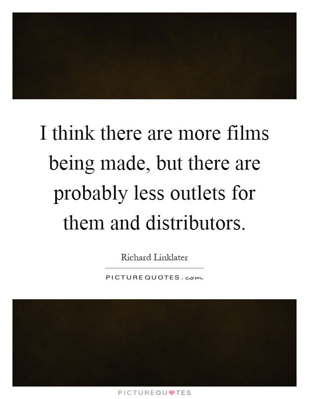 I think there are more films being made, but there are probably less outlets for them and distributors Picture Quote #1