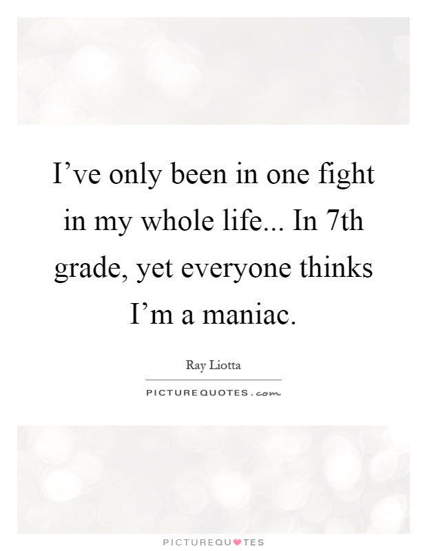 I've only been in one fight in my whole life... In 7th grade, yet everyone thinks I'm a maniac Picture Quote #1