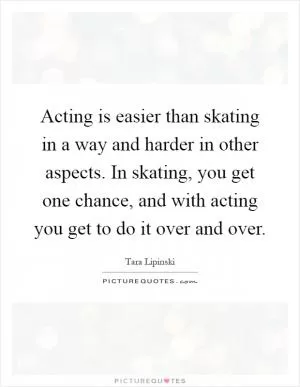 Acting is easier than skating in a way and harder in other aspects. In skating, you get one chance, and with acting you get to do it over and over Picture Quote #1