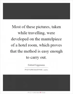 Most of these pictures, taken while travelling, were developed on the mantelpiece of a hotel room, which proves that the method is easy enough to carry out Picture Quote #1