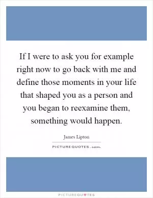 If I were to ask you for example right now to go back with me and define those moments in your life that shaped you as a person and you began to reexamine them, something would happen Picture Quote #1