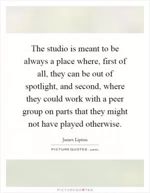The studio is meant to be always a place where, first of all, they can be out of spotlight, and second, where they could work with a peer group on parts that they might not have played otherwise Picture Quote #1