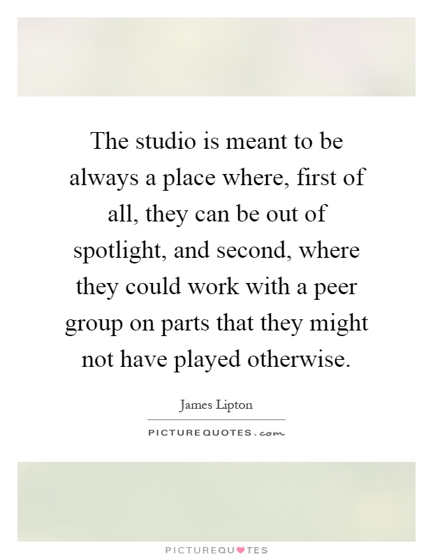 The studio is meant to be always a place where, first of all, they can be out of spotlight, and second, where they could work with a peer group on parts that they might not have played otherwise Picture Quote #1
