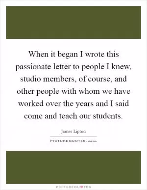 When it began I wrote this passionate letter to people I knew, studio members, of course, and other people with whom we have worked over the years and I said come and teach our students Picture Quote #1