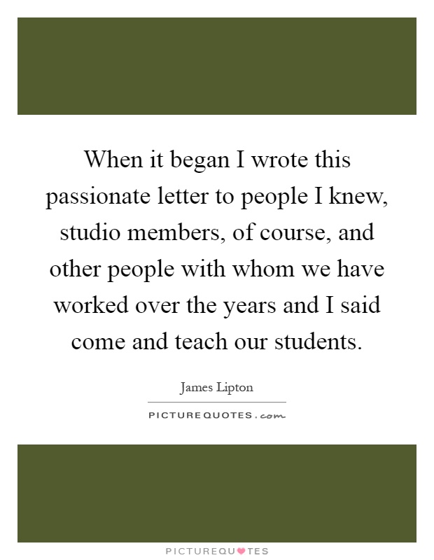 When it began I wrote this passionate letter to people I knew, studio members, of course, and other people with whom we have worked over the years and I said come and teach our students Picture Quote #1