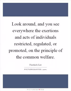 Look around, and you see everywhere the exertions and acts of individuals restricted, regulated, or promoted, on the principle of the common welfare Picture Quote #1