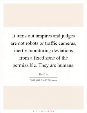 It turns out umpires and judges are not robots or traffic cameras, inertly monitoring deviations from a fixed zone of the permissible. They are humans Picture Quote #1