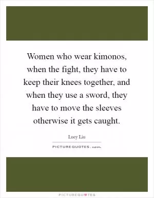 Women who wear kimonos, when the fight, they have to keep their knees together, and when they use a sword, they have to move the sleeves otherwise it gets caught Picture Quote #1