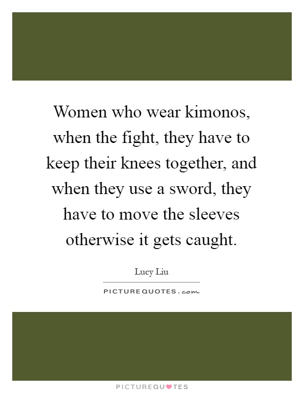 Women who wear kimonos, when the fight, they have to keep their knees together, and when they use a sword, they have to move the sleeves otherwise it gets caught Picture Quote #1