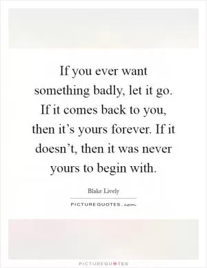 If you ever want something badly, let it go. If it comes back to you, then it’s yours forever. If it doesn’t, then it was never yours to begin with Picture Quote #1