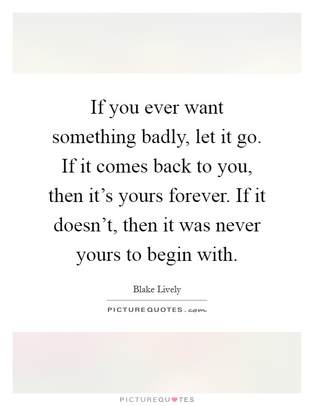If you ever want something badly, let it go. If it comes back to you, then it's yours forever. If it doesn't, then it was never yours to begin with Picture Quote #1