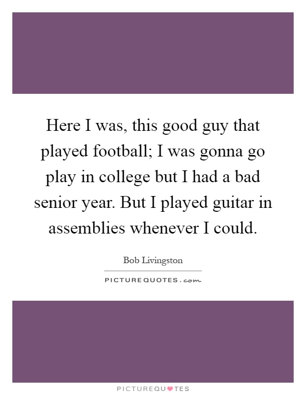 Here I was, this good guy that played football; I was gonna go play in college but I had a bad senior year. But I played guitar in assemblies whenever I could Picture Quote #1