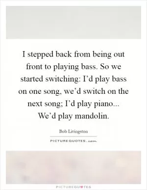 I stepped back from being out front to playing bass. So we started switching: I’d play bass on one song, we’d switch on the next song; I’d play piano... We’d play mandolin Picture Quote #1