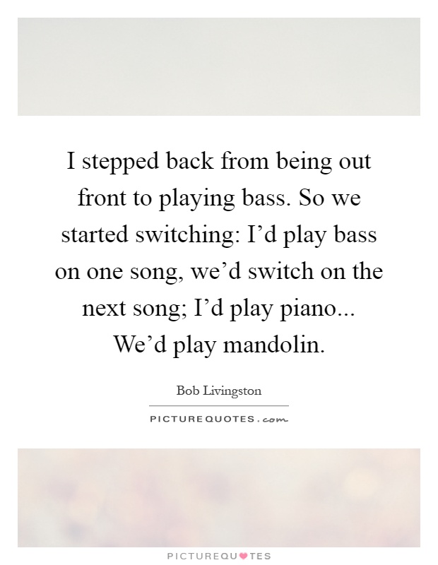 I stepped back from being out front to playing bass. So we started switching: I'd play bass on one song, we'd switch on the next song; I'd play piano... We'd play mandolin Picture Quote #1
