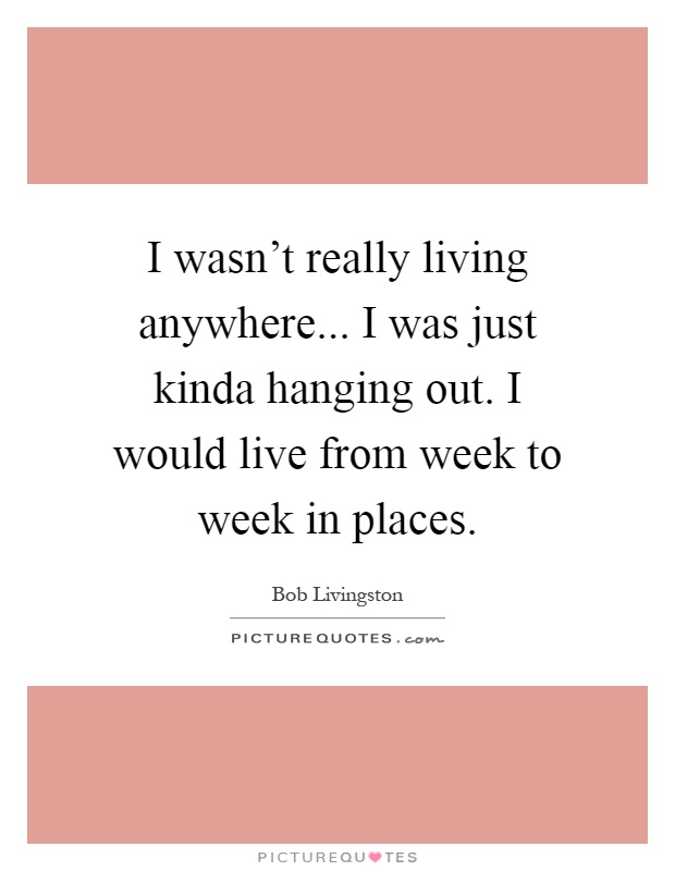 I wasn't really living anywhere... I was just kinda hanging out. I would live from week to week in places Picture Quote #1