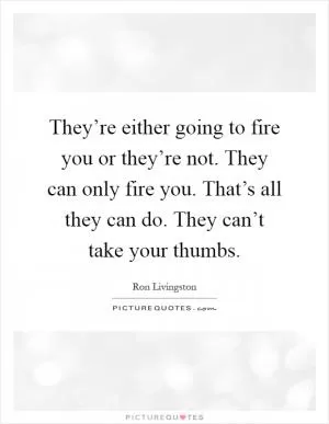 They’re either going to fire you or they’re not. They can only fire you. That’s all they can do. They can’t take your thumbs Picture Quote #1