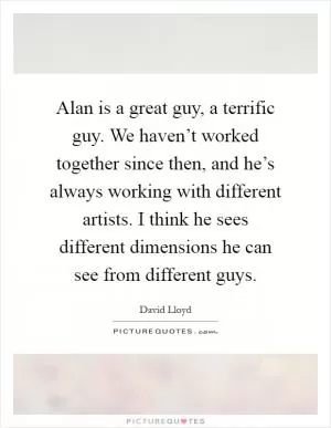 Alan is a great guy, a terrific guy. We haven’t worked together since then, and he’s always working with different artists. I think he sees different dimensions he can see from different guys Picture Quote #1