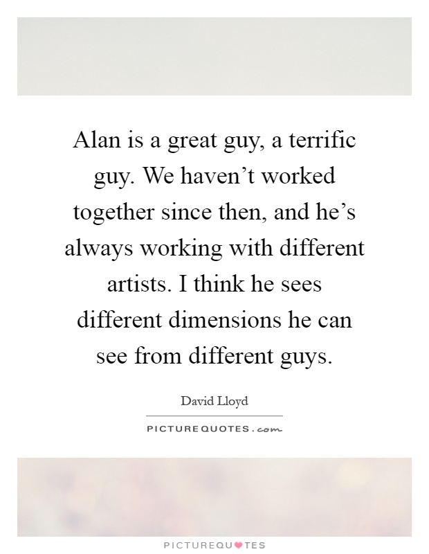 Alan is a great guy, a terrific guy. We haven't worked together since then, and he's always working with different artists. I think he sees different dimensions he can see from different guys Picture Quote #1