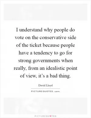 I understand why people do vote on the conservative side of the ticket because people have a tendency to go for strong governments when really, from an idealistic point of view, it’s a bad thing Picture Quote #1