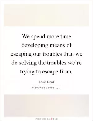 We spend more time developing means of escaping our troubles than we do solving the troubles we’re trying to escape from Picture Quote #1