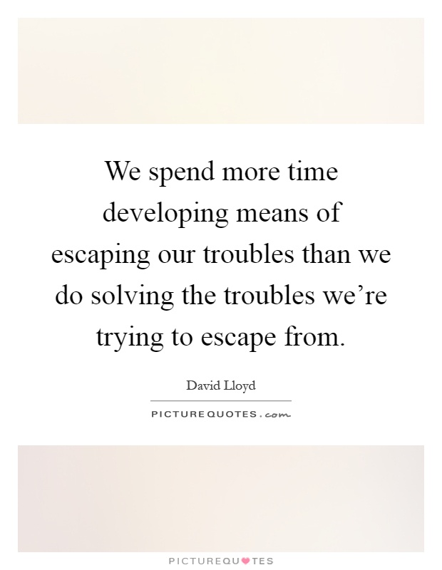 We spend more time developing means of escaping our troubles than we do solving the troubles we're trying to escape from Picture Quote #1