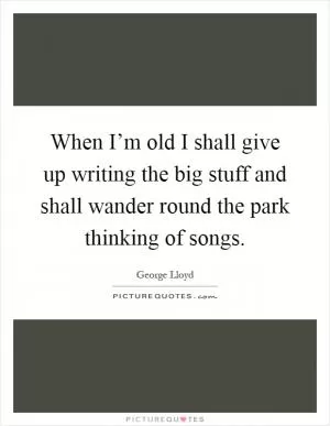When I’m old I shall give up writing the big stuff and shall wander round the park thinking of songs Picture Quote #1