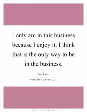 I only am in this business because I enjoy it. I think that is the only way to be in the business Picture Quote #1