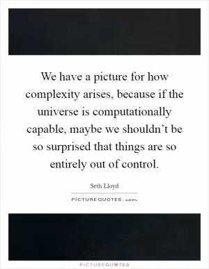 We have a picture for how complexity arises, because if the universe is computationally capable, maybe we shouldn’t be so surprised that things are so entirely out of control Picture Quote #1