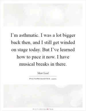 I’m asthmatic. I was a lot bigger back then, and I still get winded on stage today. But I’ve learned how to pace it now. I have musical breaks in there Picture Quote #1