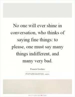 No one will ever shine in conversation, who thinks of saying fine things: to please, one must say many things indifferent, and many very bad Picture Quote #1