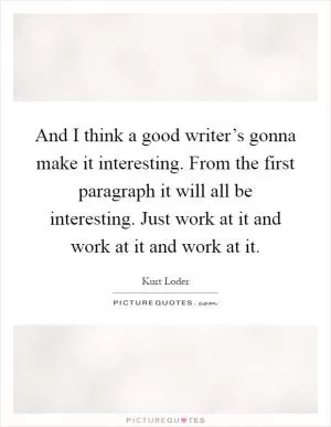 And I think a good writer’s gonna make it interesting. From the first paragraph it will all be interesting. Just work at it and work at it and work at it Picture Quote #1