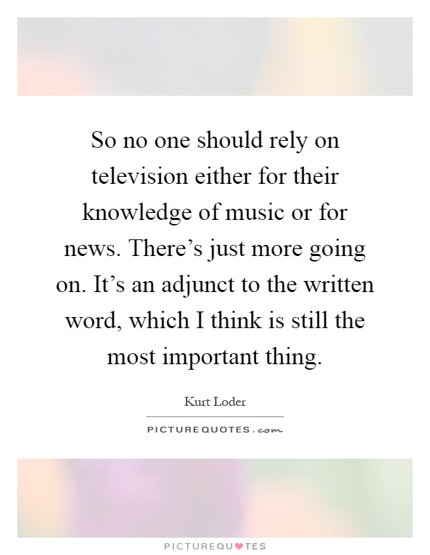 So no one should rely on television either for their knowledge of music or for news. There's just more going on. It's an adjunct to the written word, which I think is still the most important thing Picture Quote #1