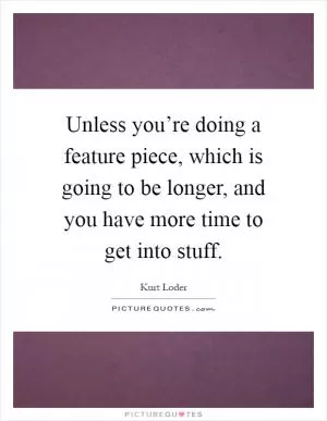 Unless you’re doing a feature piece, which is going to be longer, and you have more time to get into stuff Picture Quote #1
