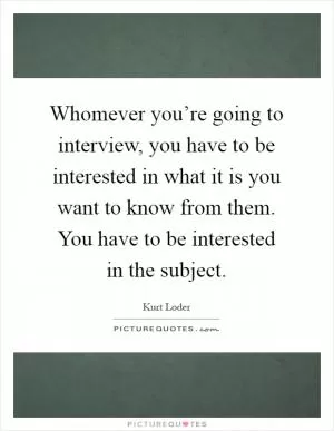 Whomever you’re going to interview, you have to be interested in what it is you want to know from them. You have to be interested in the subject Picture Quote #1