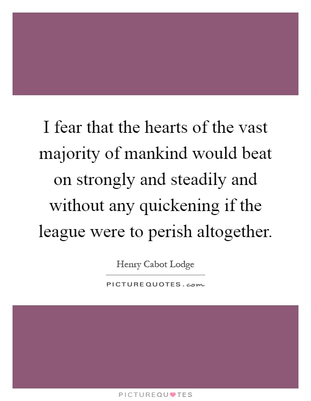 I fear that the hearts of the vast majority of mankind would beat on strongly and steadily and without any quickening if the league were to perish altogether Picture Quote #1
