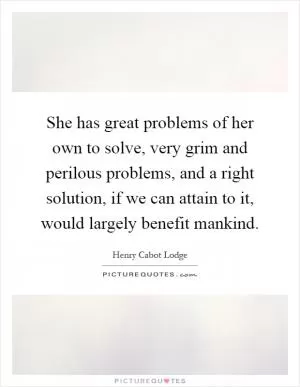 She has great problems of her own to solve, very grim and perilous problems, and a right solution, if we can attain to it, would largely benefit mankind Picture Quote #1