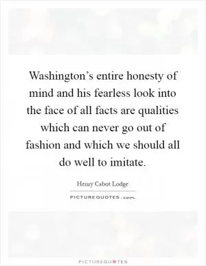 Washington’s entire honesty of mind and his fearless look into the face of all facts are qualities which can never go out of fashion and which we should all do well to imitate Picture Quote #1