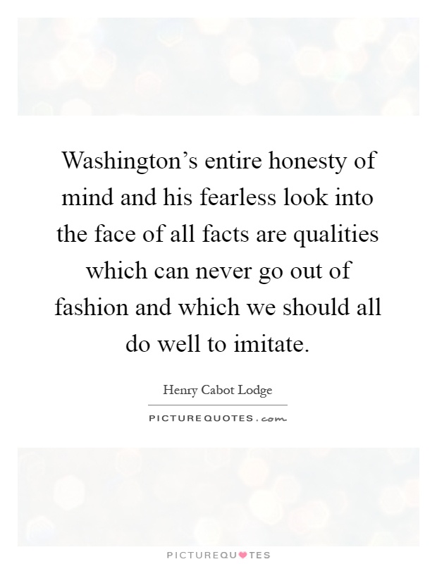 Washington's entire honesty of mind and his fearless look into the face of all facts are qualities which can never go out of fashion and which we should all do well to imitate Picture Quote #1