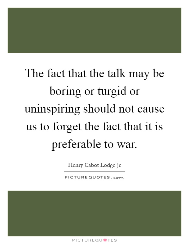 The fact that the talk may be boring or turgid or uninspiring should not cause us to forget the fact that it is preferable to war Picture Quote #1