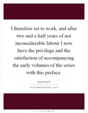 I therefore set to work, and after two and a half years of not inconsiderable labour I now have the privilege and the satisfaction of accompanying the early volumes of the series with this preface Picture Quote #1