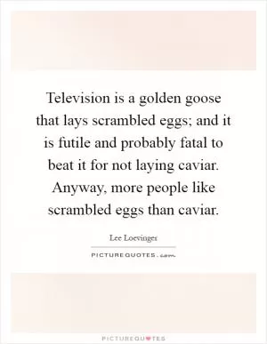 Television is a golden goose that lays scrambled eggs; and it is futile and probably fatal to beat it for not laying caviar. Anyway, more people like scrambled eggs than caviar Picture Quote #1
