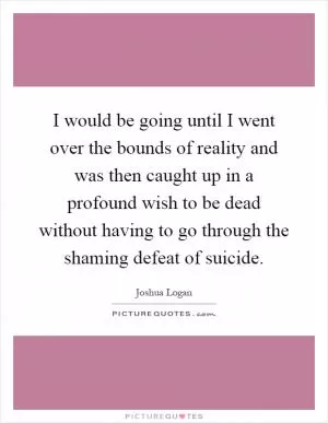 I would be going until I went over the bounds of reality and was then caught up in a profound wish to be dead without having to go through the shaming defeat of suicide Picture Quote #1