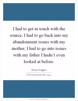 I had to get in touch with the source, I had to go back into my abandonment issues with my mother, I had to go into issues with my father I hadn’t even looked at before Picture Quote #1