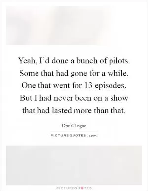 Yeah, I’d done a bunch of pilots. Some that had gone for a while. One that went for 13 episodes. But I had never been on a show that had lasted more than that Picture Quote #1