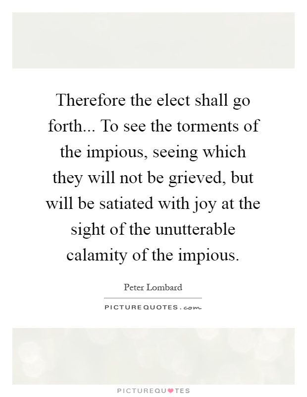 Therefore the elect shall go forth... To see the torments of the impious, seeing which they will not be grieved, but will be satiated with joy at the sight of the unutterable calamity of the impious Picture Quote #1